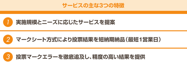 【サービスの主な3つの特徴】1.実施規模とニーズに応じたサービスを提案　2.マークシート方式により投票結果を短納期納品（最短1営業日）　3.投票マークエラーを徹底追及し、精度の高い結果を提供